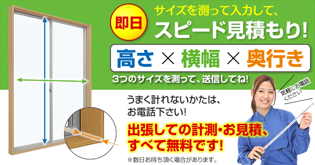 高さ、横幅、奥行き3つのサイズを測って教えていただければ即日お見積! 二重窓のお見積もりでは、出張費用は無料です!